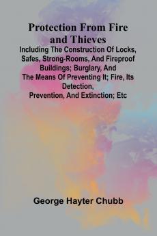 Protection from Fire and Thieves; Including the construction of locks safes strong-rooms and fireproof buildings; burglary and the means of preventing it; fire its detection prevention and extinction; etc