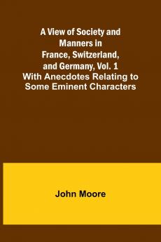 A View of Society and Manners in France Switzerland and Germany Vol. 1; With Anecdotes Relating to Some Eminent Characters