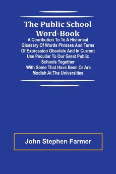 The Public School Word-book; A conribution to to a historical glossary of words phrases and turns of expression obsolete and in current use peculiar to our great public schools together with some that have been or are modish at the universities