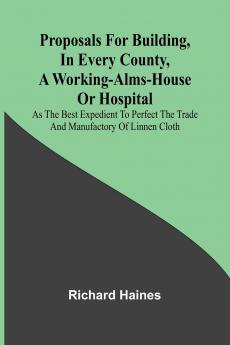 Proposals for Building in Every County a Working-Alms-House or Hospital; As the Best Expedient to Perfect the Trade and Manufactory of Linnen Cloth