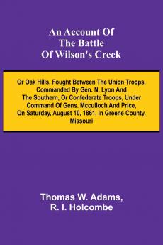 An Account of the Battle of Wilson's Creek; or Oak hills fought between the Union troops commanded by Gen. N. Lyon and the Southern or Confederate troops under command of Gens. McCulloch and Price on Saturday August 10 1861 in Greene county Misso