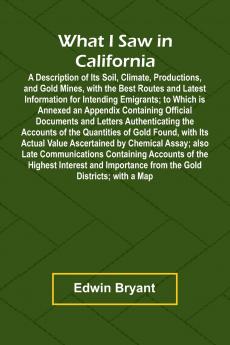 What I Saw In California A Description Of Its Soil Climate Productions And Gold Mines With The Best Routes And Latest Information For Intending Emigrants; To Which Is Annexed An Appendix Containing Official Documents And Letters Authenticating The Acc