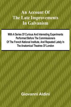 An Account of the Late Improvements in Galvanism; With a Series of Curious and Interesting Experiments Performed Before the Commissioners of the French National Institute and Repeated Lately in the Anatomical Theatres of London