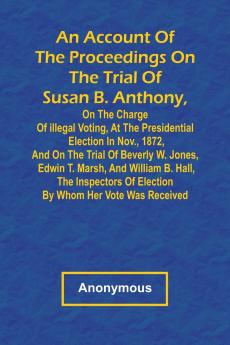 An Account of the Proceedings on the Trial of Susan B. Anthony on the Charge of Illegal Voting at the Presidential Election in Nov. 1872 and on the Trial of Beverly W. Jones Edwin T. Marsh and William B. Hall the Inspectors of Election by Whom Her