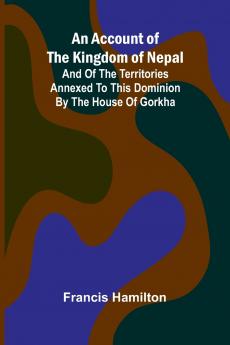 An Account of The Kingdom of Nepal; And of the Territories Annexed to this Dominion by the House of Gorkha