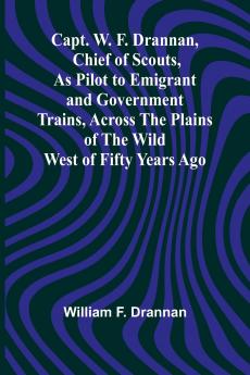 Capt. W. F. Drannan Chief of Scouts As Pilot to Emigrant and Government Trains Across the Plains of the Wild West of Fifty Years Ago