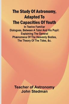 The Study of Astronomy adapted to the capacities of youth;In twelve familiar dialogues between a tutor and his pupil