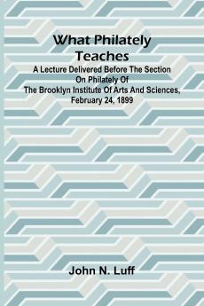 What Philately Teaches A Lecture Delivered Before The Section On Philately Of The Brooklyn Institute Of Arts And Sciences February 24 1899
