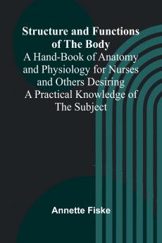 Structure and Functions of the Body;A Hand-Book of Anatomy and Physiology for Nurses and Others Desiring a Practical Knowledge of the Subject