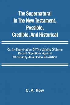 The Supernatural in the New Testament Possible Credible and Historical; Or An Examination of the Validity of Some Recent Objections Against Christianity as a Divine Revelation