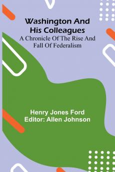 Washington And His Colleagues; A Chronicle Of The Rise And Fall Of Federalism