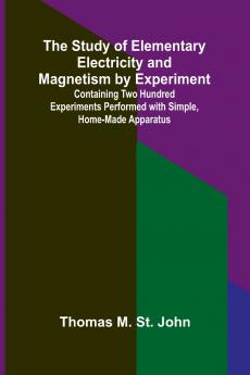 The Study of Elementary Electricity and Magnetism by Experiment;Containing Two Hundred Experiments Performed with Simple Home-made Apparatus