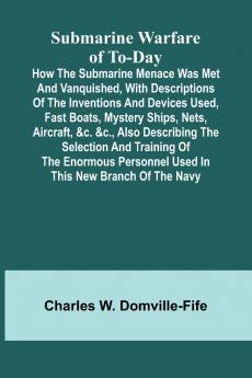 Submarine Warfare of To-day;How the Submarine Menace Was Met and Vanquished with Descriptions of the Inventions and Devices Used Fast Boats Mystery Ships Nets Aircraft &c. &c. Also Describing the Selection and Training of the Enormous Personnel Use