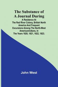 The Substance of a Journal During a Residence at the Red River Colony British North America and Frequent Excursions Among the North-West AmericanIndians In the Years 1820 1821 1822 1823.