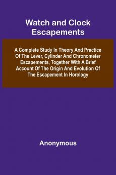 Watch And Clock Escapements; A Complete Study In Theory And Practice Of The Lever Cylinder And Chronometer Escapements Together With A Brief Account Of The Origin And Evolution Of The Escapement In Horology