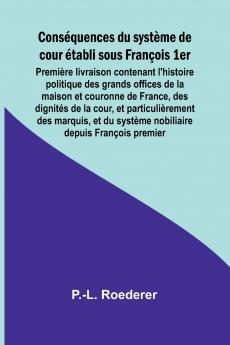 Conséquences du système de cour établi sous François 1er; Première livraison contenant l'histoire politique des grands offices de la maison et couronne de France des dignités de la cour et particulièrement des marquis et du système nobiliaire depuis Fr