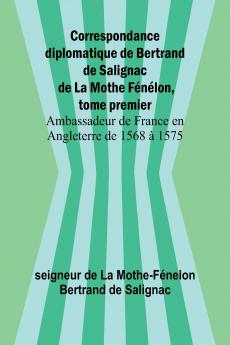 Correspondance diplomatique de Bertrand de Salignac de La Mothe Fénélon tome premier; Ambassadeur de France en Angleterre de 1568 à 1575