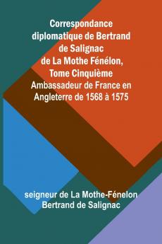 Correspondance diplomatique de Bertrand de Salignac de La Mothe Fénélon Tome Cinquième; Ambassadeur de France en Angleterre de 1568 à 1575