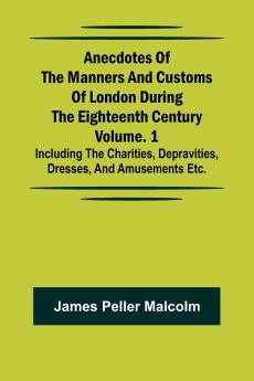 Anecdotes of the Manners and Customs of London during the Eighteenth Century; Vol. 1 Including the Charities Depravities Dresses and Amusements etc.