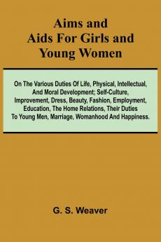 Aims and Aids for Girls and Young Women; On the Various Duties of Life Physical Intellectual And Moral Development; Self-Culture Improvement Dress Beauty Fashion Employment Education The Home Relations Their Duties To Young Men Marriage Woman