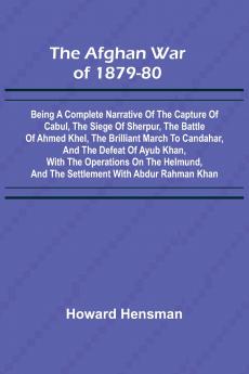 The Afghan War of 1879-80; Being a Complete Narrative of the Capture of Cabul the Siege of Sherpur the Battle of Ahmed Khel the Brilliant March to Candahar and the Defeat of Ayub Khan with the Operations on the Helmund and the Settlement with Abdur