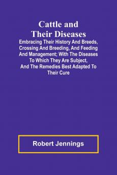 Cattle and Their Diseases; Embracing Their History and Breeds Crossing and Breeding and Feeding and Management; with the Diseases to Which They Are Subject and the Remedies Best Adapted to Their Cure