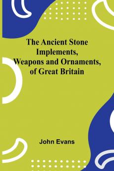 The Ancient Stone Implements Weapons and Ornaments of Great Britain