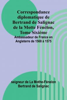 Correspondance diplomatique de Bertrand de Salignac de la Motte Fénélon Tome Sixième; Ambassadeur de France en Angleterre de 1568 à 1575