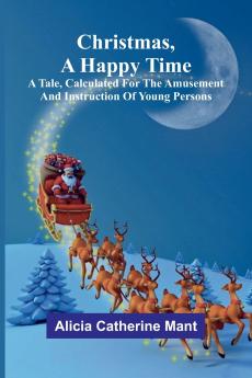 Christmas A Happy Time; A Tale Calculated for the Amusement and Instruction of Young Persons