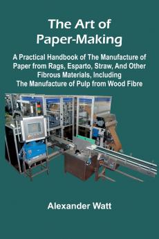 The Art of Paper-Making; A Practical Handbook of the Manufacture of Paper from Rags Esparto Straw and Other Fibrous Materials Including the Manufacture of Pulp from Wood Fibre