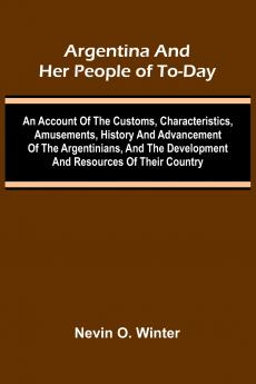 Argentina And Her People Of To-Day; An Account Of The Customs Characteristics Amusements History And Advancement Of The Argentinians And The Development And Resources Of Their Country