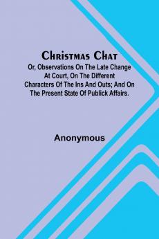 Christmas Chat; Or Observations on the late change at court on the different characters of the ins and outs; and on the present state of publick affairs.