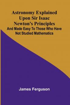 Astronomy Explained Upon Sir Isaac Newton's Principles; And made easy to those who have not studied mathematics