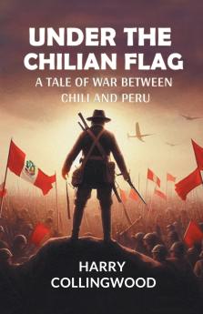 Under the Chilian Flag A Tale of War between Chili and Peru