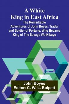 A White King in East Africa The Remarkable Adventures of John Boyes Trader and Soldier of Fortune Who Became King of the Savage Wa-Kikuyu