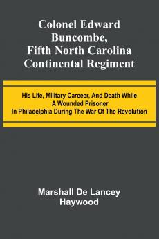 Colonel Edward Buncombe Fifth North Carolina Continental Regiment; His Life Military Careeer And Death While A Wounded Prisoner In Philadelphia During The War Of The Revolution