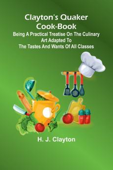 Clayton'S Quaker Cook-Book; Being A Practical Treatise On The Culinary Art Adapted To The Tastes And Wants Of All Classes
