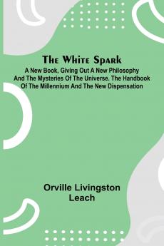 The White Spark ; A New Book Giving Out a New Philosophy and the Mysteries of the Universe. The Handbook of the Millennium and the New Dispensation