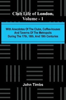 Club Life Of London Vol. 1; With Anecdotes Of The Clubs Coffee-Houses And Taverns Of The Metropolis During The 17Th 18Th And 19Th Centuries