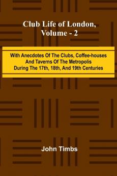 Club Life Of London Vol. 2; With Anecdotes Of The Clubs Coffee-Houses And Taverns Of The Metropolis During The 17Th 18Th And 19Th Centuries