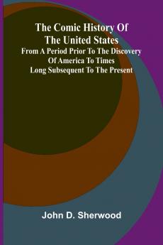The Comic History Of The United States From A Period Prior To The Discovery Of America To Times Long Subsequent To The Present
