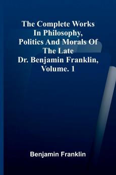 The Complete Works in Philosophy Politics and Morals of the late Dr. Benjamin Franklin Vol. 1