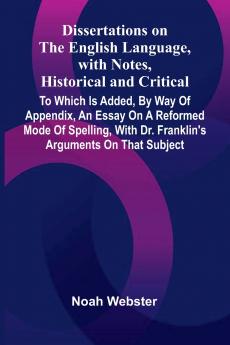 Dissertations On The English Language With Notes Historical And Critical; To Which Is Added By Way Of Appendix An Essay On A Reformed Mode Of Spelling With Dr. Franklin'S Arguments On That Subject