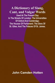 A Dictionary Of Slang Cant And Vulgar Words; Used At The Present Day In The Streets Of London; The Universities Of Oxford And Cambridge; The Houses Of Parliament; The Dens Of St. Giles; And The Palaces Of St. James.