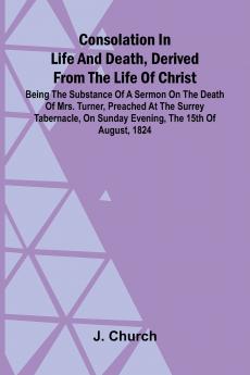 Consolation in Life and Death Derived from the Life of Christ; Being the substance of a sermon on the death of Mrs. Turner preached at the Surrey Tabernacle on Sunday evening the 15th of August 1824