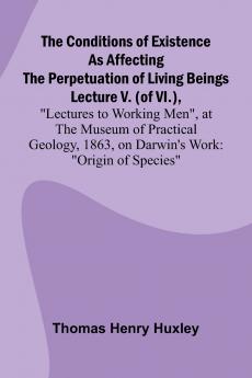 The Conditions of Existence as Affecting the Perpetuation of Living Beings; Lecture V. (of VI.) Lectures to Working Men at the Museum of Practical Geology 1863 on Darwin's Work