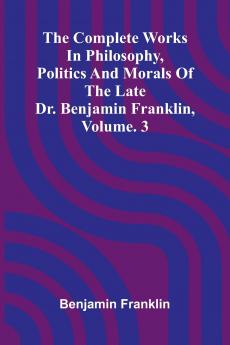 The Complete Works in Philosophy Politics and Morals of the late Dr. Benjamin Franklin Vol. 3
