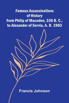 Famous Assassinations of History from Philip of Macedon 336 B. C. to Alexander of Servia A. D. 1903