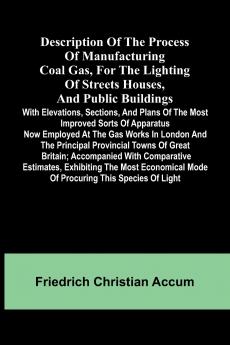 Description Of The Process Of Manufacturing Coal Gas For The Lighting Of Streets Houses And Public Buildings; With Elevations Sections And Plans Of The Most Improved Sorts Of Apparatus Now Employed At The Gas Works In London And The Principal Provinci
