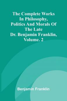 The Complete Works in Philosophy Politics and Morals of the late Dr. Benjamin Franklin Vol. 2